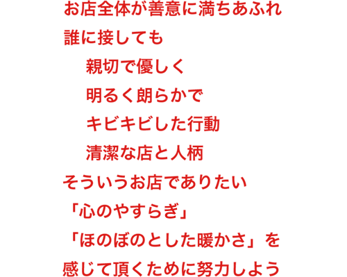 お店全体が善意に満ちあふれ 誰に接しても 親切で優しく 明るく朗らかで キビキビした行動 清潔な店と人柄 そういうお店でありたい 「心のやすらぎ」「ほのぼのとした暖かさ」を 感じて頂くために努力しよう。